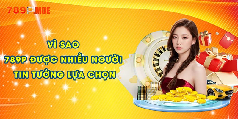 Vì sao 789P được nhiều người tin tưởng lựa chọn